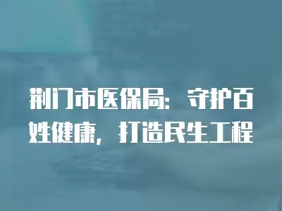 荊門市醫保局：守護百姓健康，打造民生工程