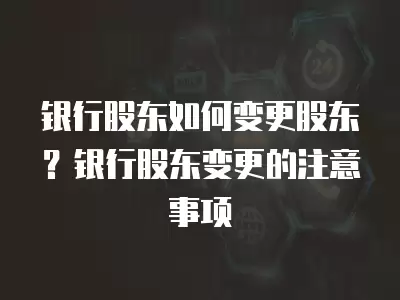 銀行股東如何變更股東？銀行股東變更的注意事項