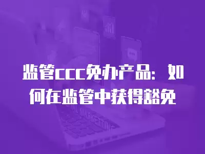 監管ccc免辦產品：如何在監管中獲得豁免