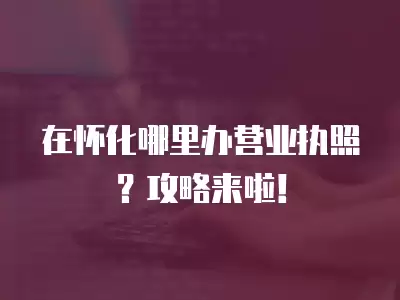 在懷化哪里辦營業執照？攻略來啦！