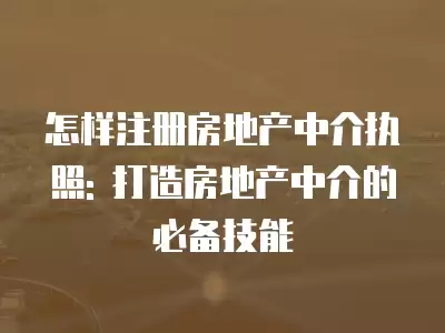 怎樣注冊房地產中介執照: 打造房地產中介的必備技能