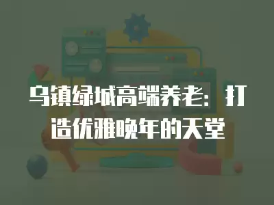 烏鎮綠城高端養老：打造優雅晚年的天堂