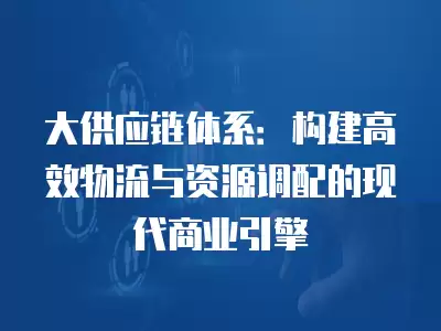 大供應鏈體系：構建高效物流與資源調配的現代商業引擎