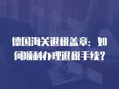 德國海關(guān)退稅蓋章：如何順利辦理退稅手續(xù)？