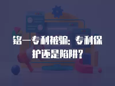 銘一專利被騙: 專利保護還是陷阱?