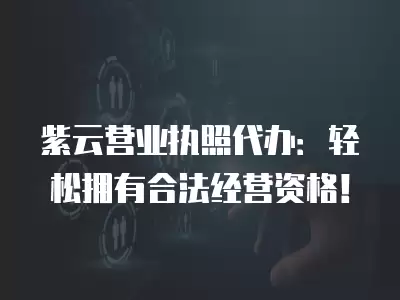 紫云營業執照代辦：輕松擁有合法經營資格！