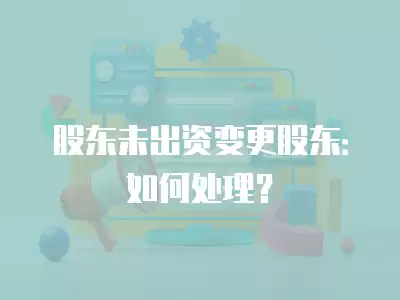 股東未出資變更股東：如何處理？