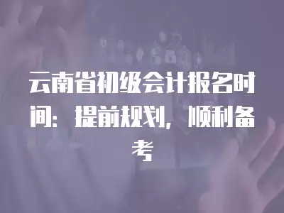 云南省初級會計報名時間：提前規劃，順利備考