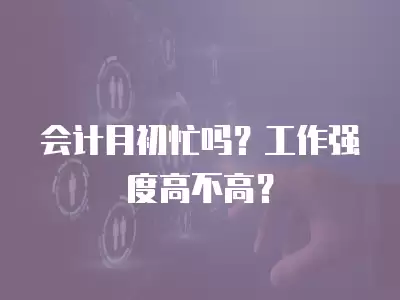 會計月初忙嗎？工作強度高不高？