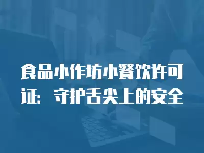 食品小作坊小餐飲許可證：守護(hù)舌尖上的安全