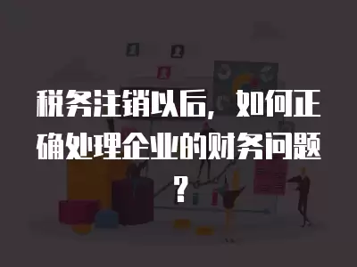 稅務注銷以后，如何正確處理企業的財務問題？