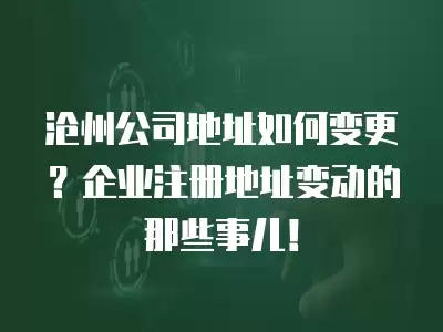 滄州公司地址如何變更？企業注冊地址變動的那些事兒！