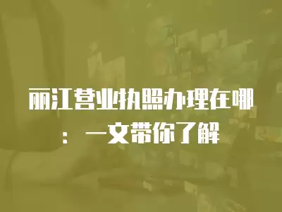 麗江營業執照辦理在哪：一文帶你了解