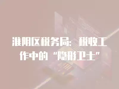 淮陰區稅務局：稅收工作中的“隱形衛士”