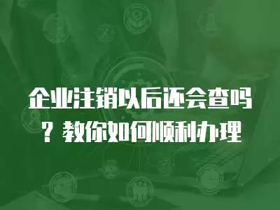 企業注銷以后還會查嗎？教你如何順利辦理