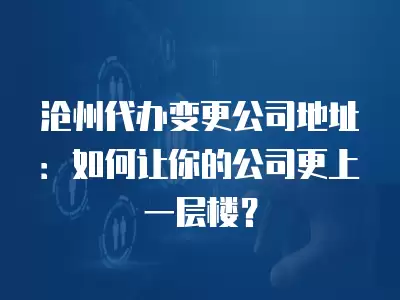 滄州代辦變更公司地址：如何讓你的公司更上一層樓？