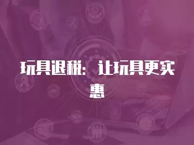 玩具退稅：讓玩具更實(shí)惠