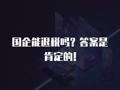 國企能退稅嗎？答案是肯定的！