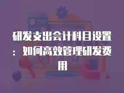 研發支出會計科目設置：如何高效管理研發費用