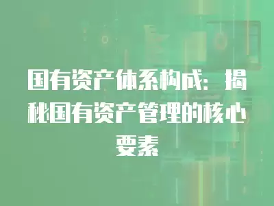 國有資產體系構成：揭秘國有資產管理的核心要素