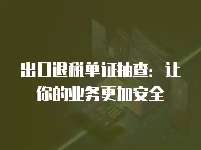 出口退稅單證抽查：讓你的業(yè)務(wù)更加安全