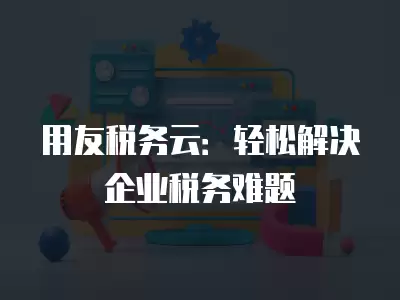 用友稅務云：輕松解決企業稅務難題