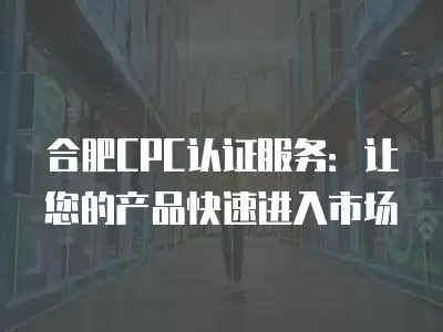 合肥CPC認證服務：讓您的產品快速進入市場