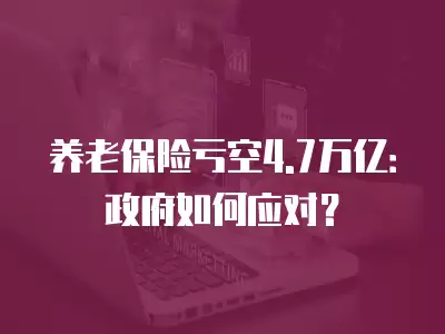 養老保險虧空4.7萬億：政府如何應對？