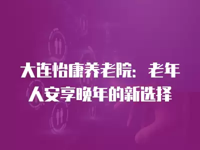 大連怡康養(yǎng)老院：老年人安享晚年的新選擇