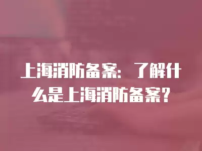 上海消防備案：了解什么是上海消防備案？