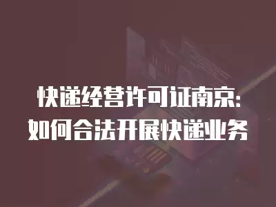 快遞經營許可證南京：如何合法開展快遞業務