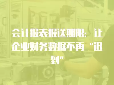 會計報表報送期限：讓企業財務數據不再“遲到”