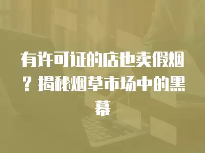 有許可證的店也賣假煙？揭秘煙草市場中的黑幕