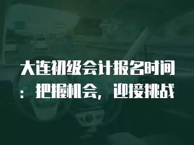 大連初級會計報名時間：把握機會，迎接挑戰