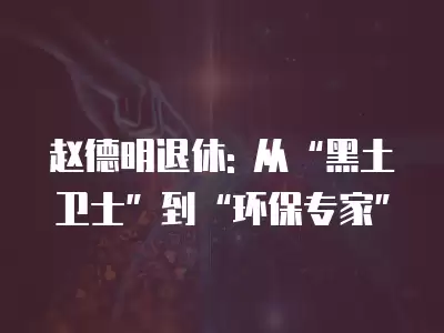 趙德明退休: 從“黑土衛士”到“環保專家”