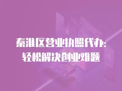 秦淮區營業執照代辦：輕松解決創業難題