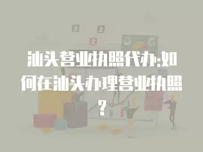 汕頭營業執照代辦:如何在汕頭辦理營業執照?