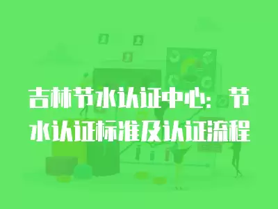 吉林節水認證中心：節水認證標準及認證流程