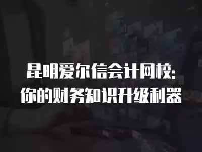 昆明愛爾信會計網校: 你的財務知識升級利器