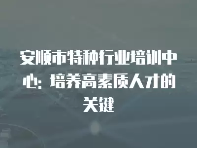 安順市特種行業培訓中心: 培養高素質人才的關鍵