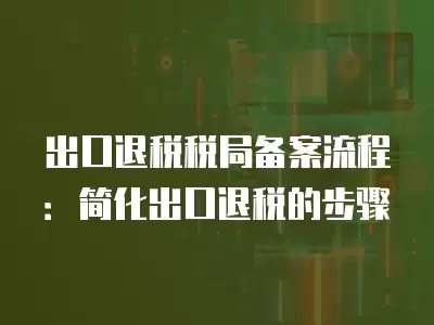 出口退稅稅局備案流程：簡化出口退稅的步驟