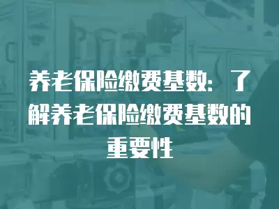 養老保險繳費基數：了解養老保險繳費基數的重要性