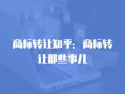 商標轉讓知乎：商標轉讓那些事兒