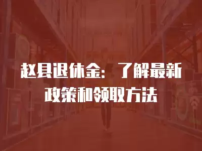 趙縣退休金：了解最新政策和領(lǐng)取方法