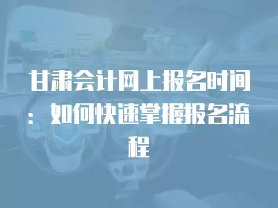 甘肅會計網上報名時間：如何快速掌握報名流程