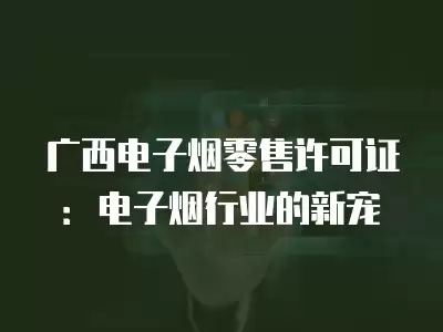 廣西電子煙零售許可證：電子煙行業(yè)的新寵