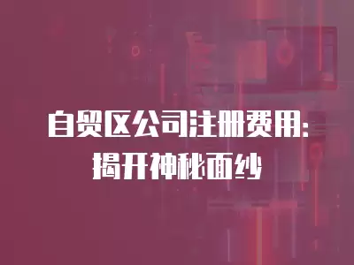 自貿區公司注冊費用：揭開神秘面紗