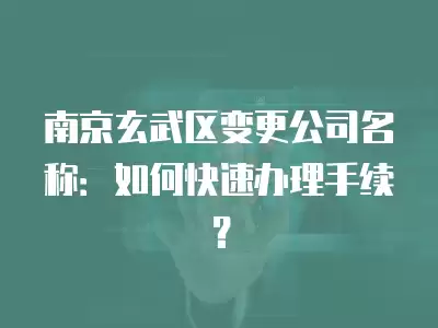 南京玄武區變更公司名稱：如何快速辦理手續？