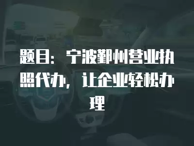 題目：寧波鄞州營業執照代辦，讓企業輕松辦理