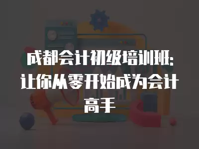 成都會計初級培訓班:讓你從零開始成為會計高手